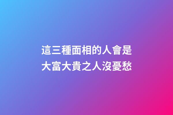 這三種面相的人會是大富大貴之人沒憂愁