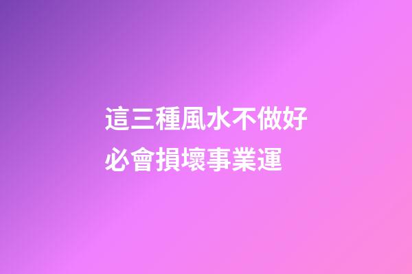 這三種風水不做好必會損壞事業運