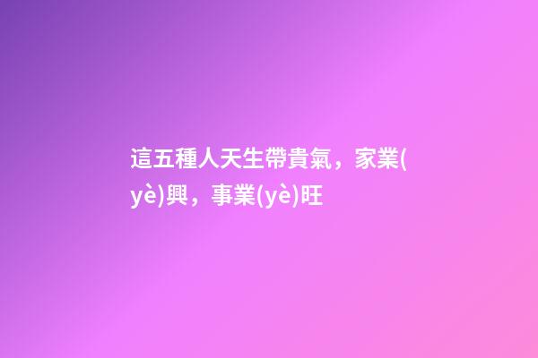 這五種人天生帶貴氣，家業(yè)興，事業(yè)旺