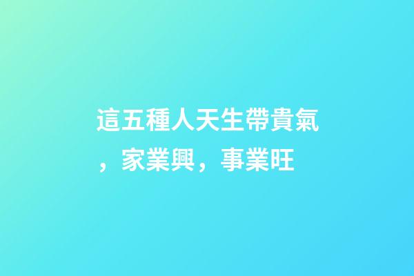這五種人天生帶貴氣，家業興，事業旺