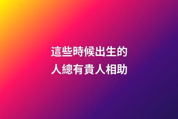 這些時候出生的人總有貴人相助