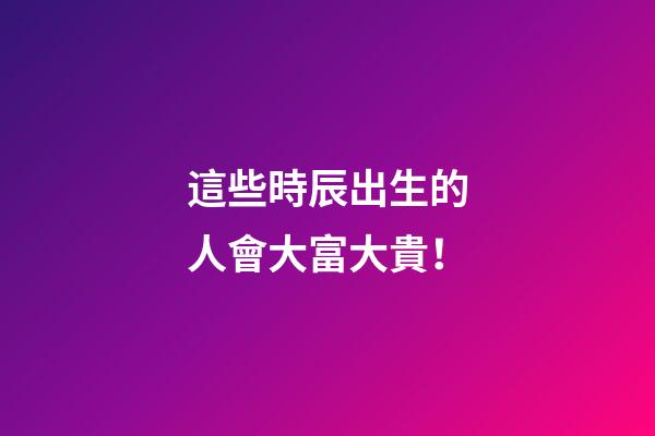 這些時辰出生的人會大富大貴！