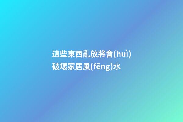 這些東西亂放將會(huì)破壞家居風(fēng)水