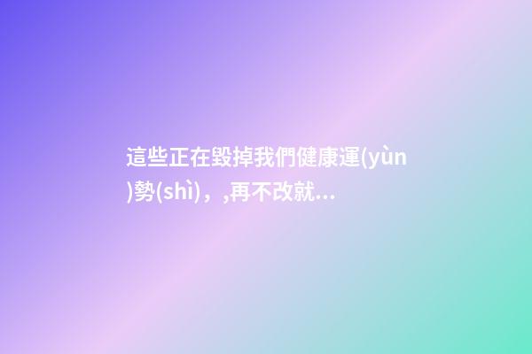 這些正在毀掉我們健康運(yùn)勢(shì)，,再不改就晚了!