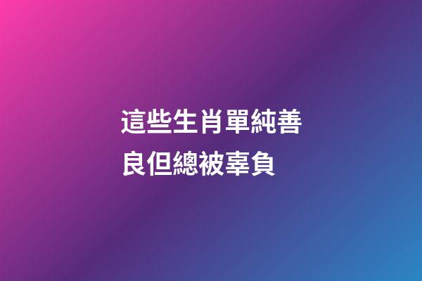 這些生肖單純善良但總被辜負