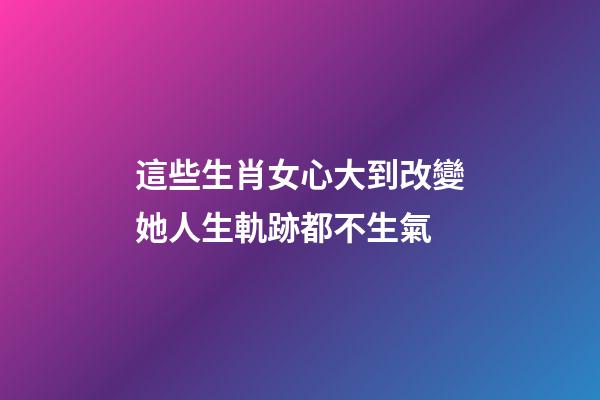 這些生肖女心大到改變她人生軌跡都不生氣