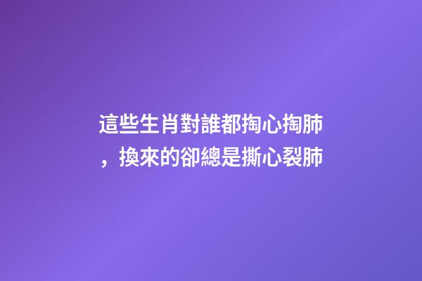 這些生肖對誰都掏心掏肺，換來的卻總是撕心裂肺