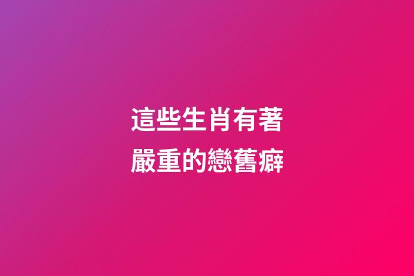 這些生肖有著嚴重的戀舊癖