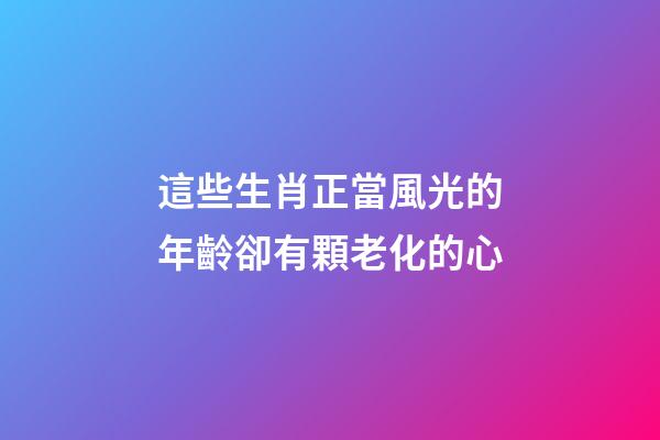 這些生肖正當風光的年齡卻有顆老化的心