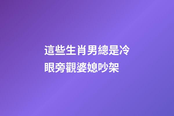 這些生肖男總是冷眼旁觀婆媳吵架