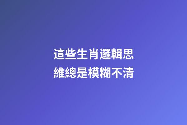 這些生肖邏輯思維總是模糊不清