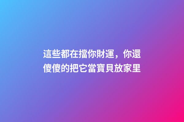 這些都在擋你財運，你還傻傻的把它當寶貝放家里