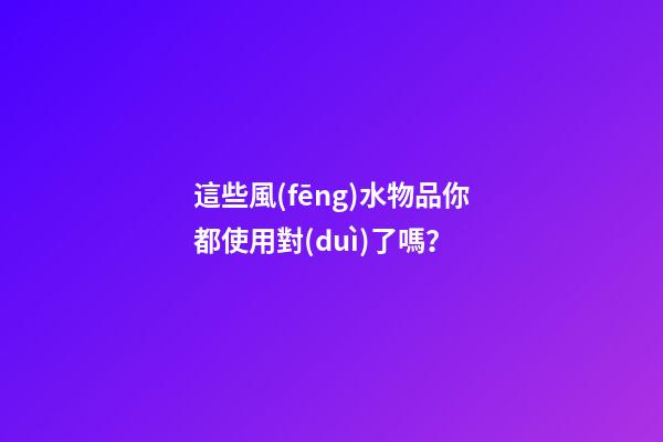 這些風(fēng)水物品你都使用對(duì)了嗎？