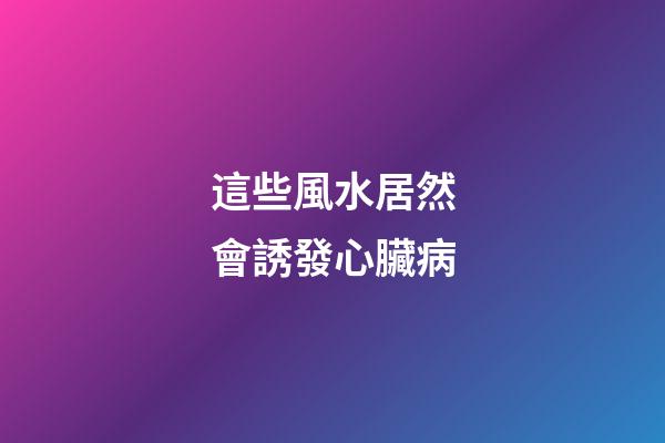這些風水居然會誘發心臟病