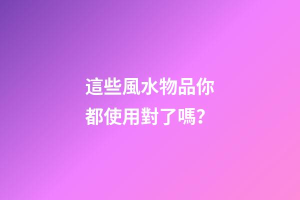 這些風水物品你都使用對了嗎？