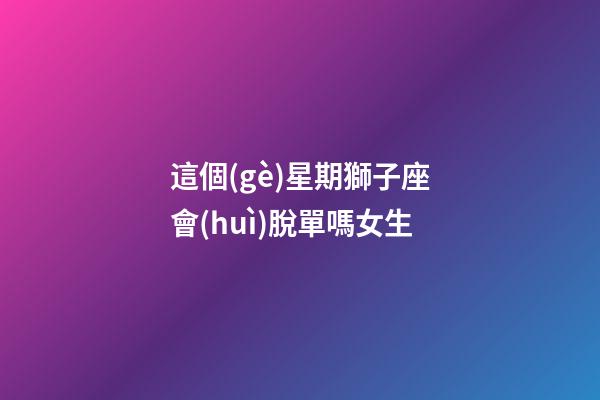這個(gè)星期獅子座會(huì)脫單嗎女生-第1張-星座運(yùn)勢(shì)-玄機(jī)派