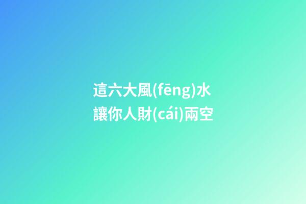 這六大風(fēng)水讓你人財(cái)兩空