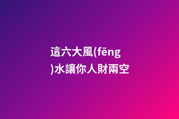 這六大風(fēng)水讓你人財兩空