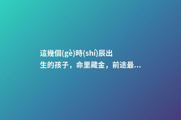 這幾個(gè)時(shí)辰出生的孩子，命里藏金，前途最光明！