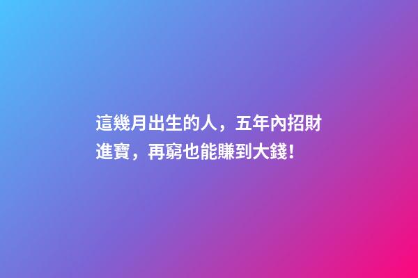 這幾月出生的人，五年內招財進寶，再窮也能賺到大錢！
