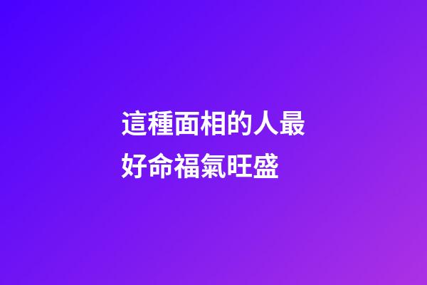 這種面相的人最好命福氣旺盛