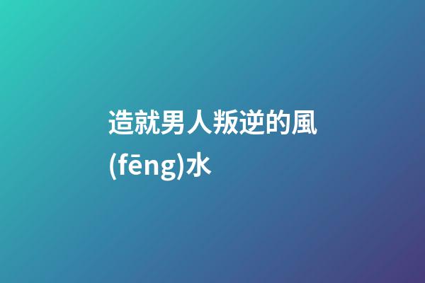 造就男人叛逆的風(fēng)水