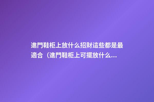 進門鞋柜上放什么招財這些都是最適合（進門鞋柜上可擺放什么招財）