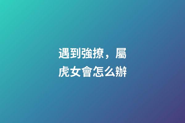 遇到強撩，屬虎女會怎么辦