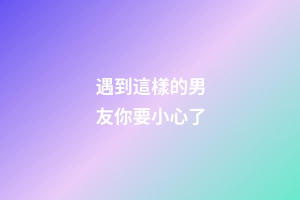 遇到這樣的男友你要小心了