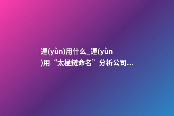 運(yùn)用什么_運(yùn)用“太極鏈命名”分析公司起名要點(diǎn)-第1張-公司起名-玄機(jī)派