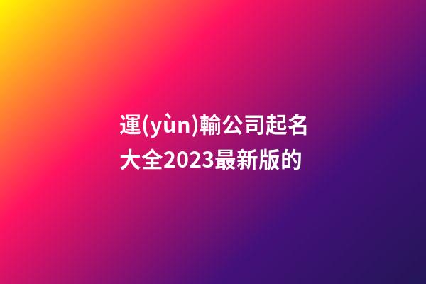 運(yùn)輸公司起名大全2023最新版的-第1張-公司起名-玄機(jī)派