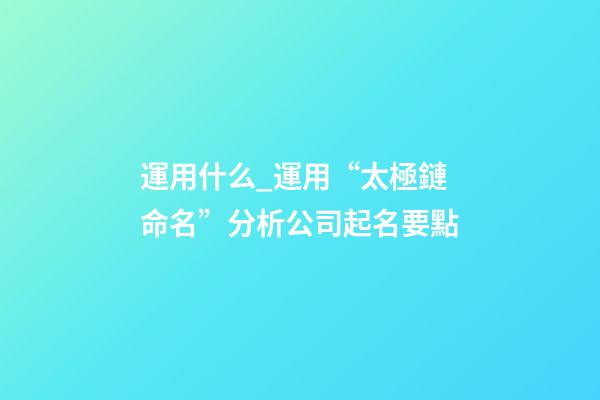 運用什么_運用“太極鏈命名”分析公司起名要點