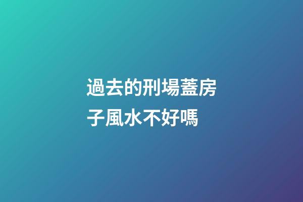 過去的刑場蓋房子風水不好嗎