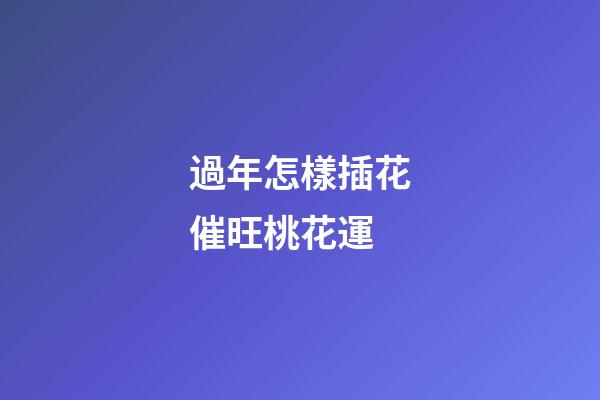 過年怎樣插花催旺桃花運