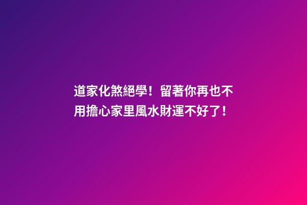 道家化煞絕學！留著你再也不用擔心家里風水財運不好了！