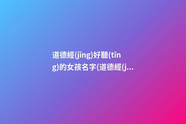 道德經(jīng)好聽(tīng)的女孩名字(道德經(jīng)好聽(tīng)的女孩名字兩個(gè)字)
