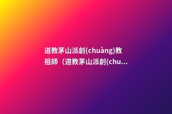 道教茅山派創(chuàng)教祖師（道教茅山派創(chuàng)教祖師是誰）