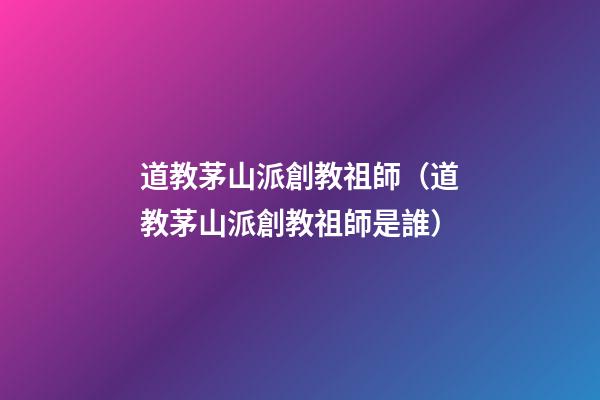 道教茅山派創教祖師（道教茅山派創教祖師是誰）