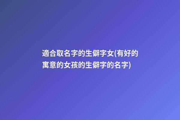適合取名字的生僻字女(有好的寓意的女孩的生僻字的名字)