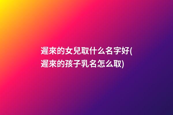 遲來的女兒取什么名字好(遲來的孩子乳名怎么取)