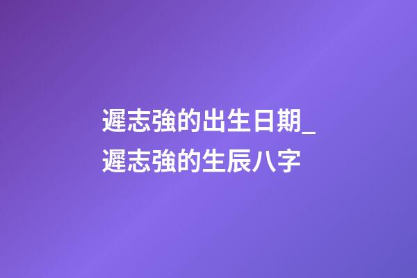 遲志強的出生日期_遲志強的生辰八字