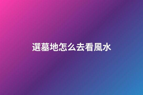 選墓地怎么去看風水