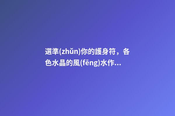 選準(zhǔn)你的護身符，各色水晶的風(fēng)水作用