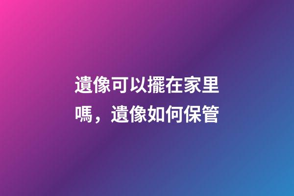 遺像可以擺在家里嗎，遺像如何保管