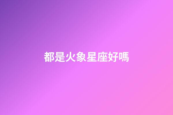 都是火象星座好嗎-第1張-星座運勢-玄機派