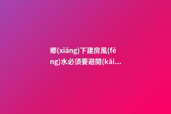 鄉(xiāng)下建房風(fēng)水必須要避開(kāi)的禁忌（鄉(xiāng)下建房要注意哪些風(fēng)水）