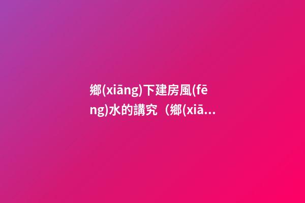 鄉(xiāng)下建房風(fēng)水的講究（鄉(xiāng)下建房要注意哪些風(fēng)水）