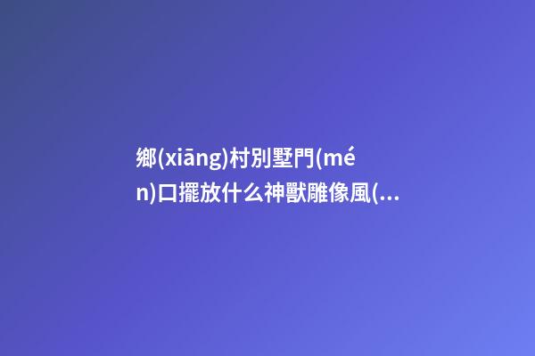 鄉(xiāng)村別墅門(mén)口擺放什么神獸雕像風(fēng)水好