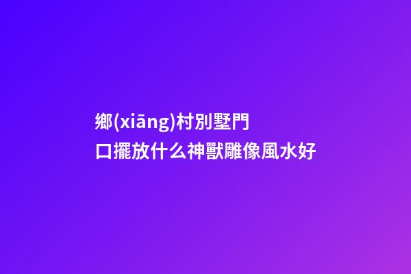 鄉(xiāng)村別墅門口擺放什么神獸雕像風水好