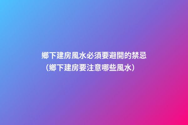 鄉下建房風水必須要避開的禁忌（鄉下建房要注意哪些風水）